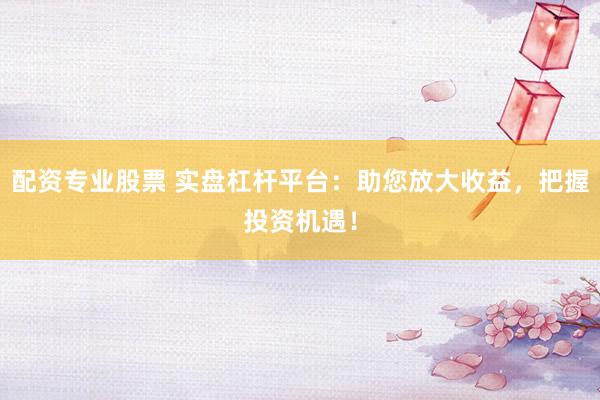 配资专业股票 实盘杠杆平台：助您放大收益，把握投资机遇！