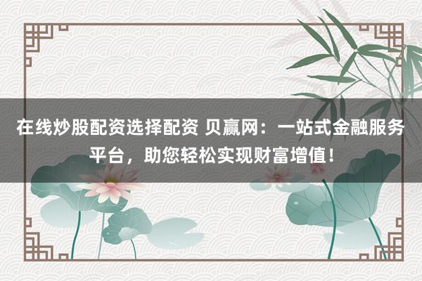 在线炒股配资选择配资 贝赢网：一站式金融服务平台，助您轻松实现财富增值！