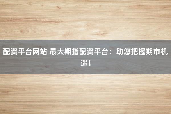 配资平台网站 最大期指配资平台：助您把握期市机遇！