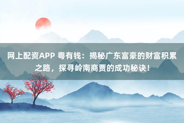 网上配资APP 粤有钱：揭秘广东富豪的财富积累之路，探寻岭南商贾的成功秘诀！