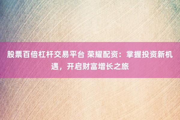 股票百倍杠杆交易平台 荣耀配资：掌握投资新机遇，开启财富增长之旅