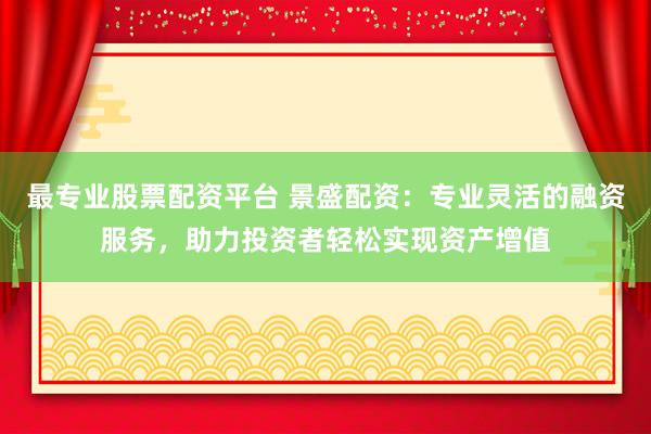 最专业股票配资平台 景盛配资：专业灵活的融资服务，助力投资者轻松实现资产增值
