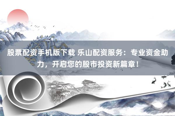 股票配资手机版下载 乐山配资服务：专业资金助力，开启您的股市投资新篇章！