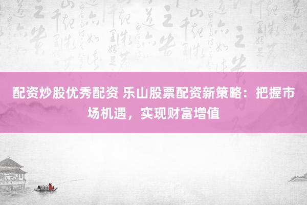 配资炒股优秀配资 乐山股票配资新策略：把握市场机遇，实现财富增值