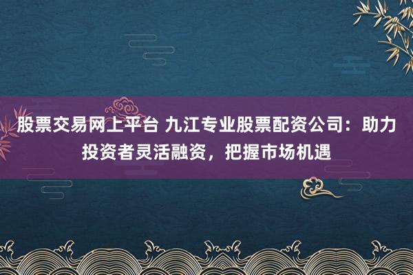 股票交易网上平台 九江专业股票配资公司：助力投资者灵活融资，把握市场机遇