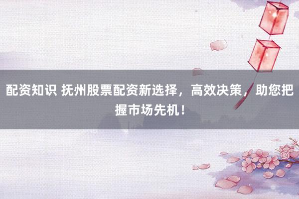 配资知识 抚州股票配资新选择，高效决策，助您把握市场先机！