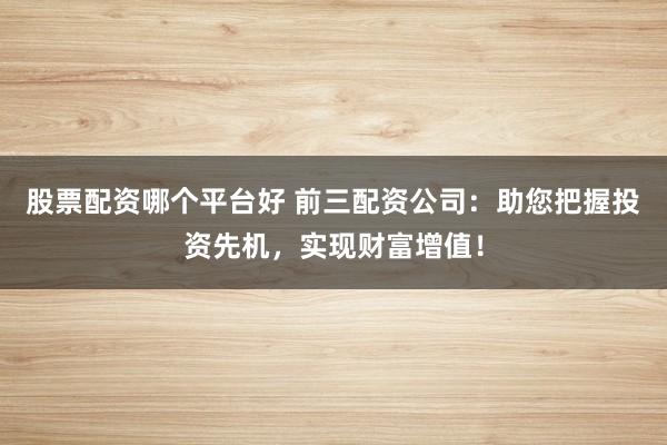 股票配资哪个平台好 前三配资公司：助您把握投资先机，实现财富增值！