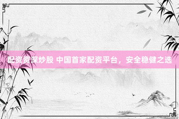 配资资深炒股 中国首家配资平台，安全稳健之选