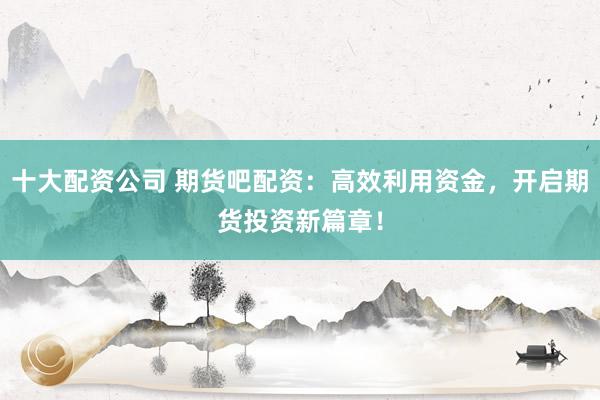 十大配资公司 期货吧配资：高效利用资金，开启期货投资新篇章！