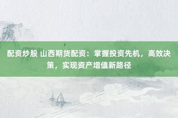 配资炒股 山西期货配资：掌握投资先机，高效决策，实现资产增值新路径