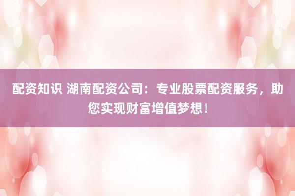 配资知识 湖南配资公司：专业股票配资服务，助您实现财富增值梦想！