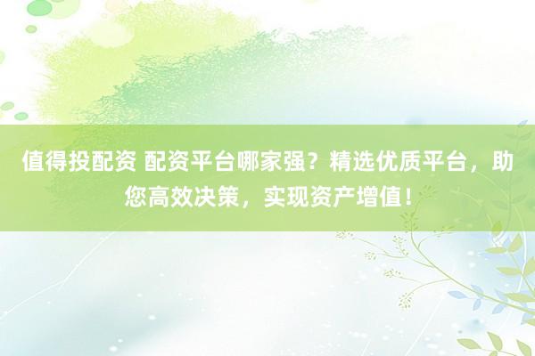 值得投配资 配资平台哪家强？精选优质平台，助您高效决策，实现资产增值！