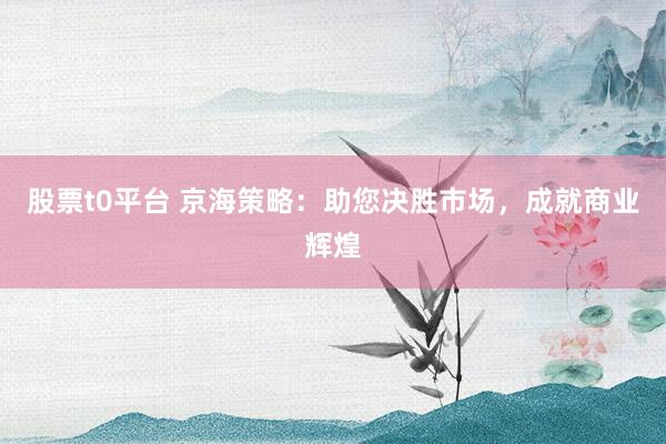 股票t0平台 京海策略：助您决胜市场，成就商业辉煌