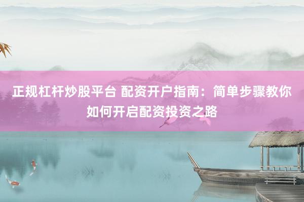 正规杠杆炒股平台 配资开户指南：简单步骤教你如何开启配资投资之路