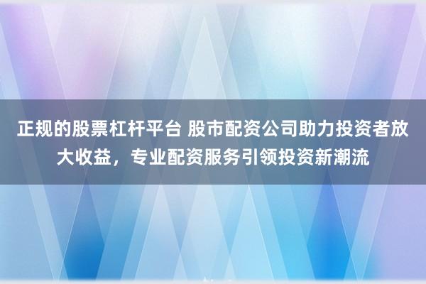 正规的股票杠杆平台 股市配资公司助力投资者放大收益，专业配资服务引领投资新潮流