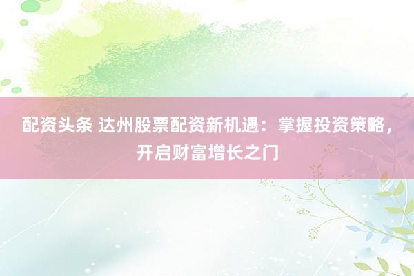配资头条 达州股票配资新机遇：掌握投资策略，开启财富增长之门