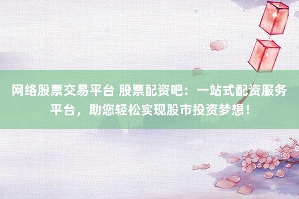 网络股票交易平台 股票配资吧：一站式配资服务平台，助您轻松实现股市投资梦想！