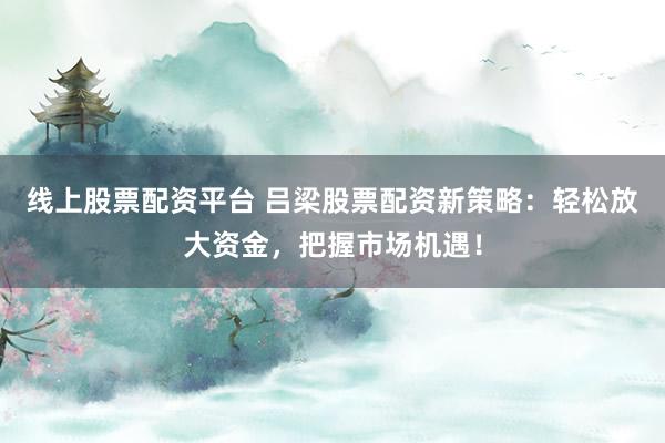 线上股票配资平台 吕梁股票配资新策略：轻松放大资金，把握市场机遇！