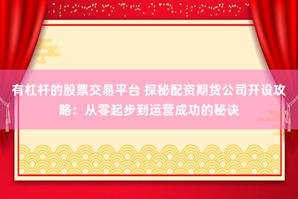 有杠杆的股票交易平台 探秘配资期货公司开设攻略：从零起步到运营成功的秘诀