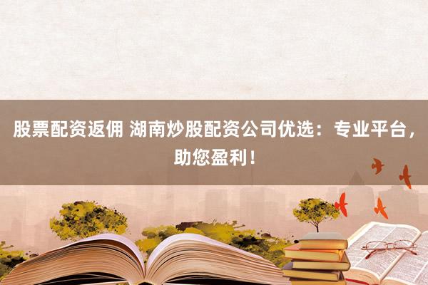 股票配资返佣 湖南炒股配资公司优选：专业平台，助您盈利！