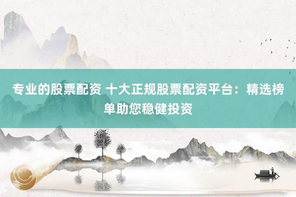 专业的股票配资 十大正规股票配资平台：精选榜单助您稳健投资