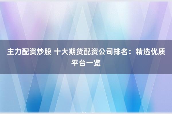 主力配资炒股 十大期货配资公司排名：精选优质平台一览