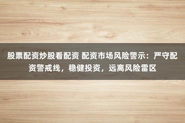 股票配资炒股看配资 配资市场风险警示：严守配资警戒线，稳健投资，远离风险雷区