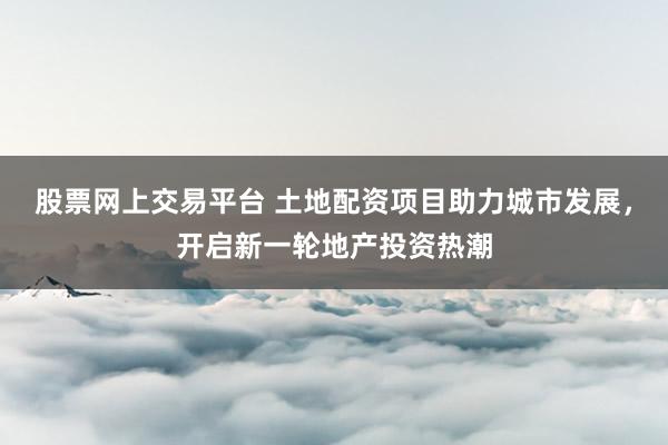 股票网上交易平台 土地配资项目助力城市发展，开启新一轮地产投资热潮