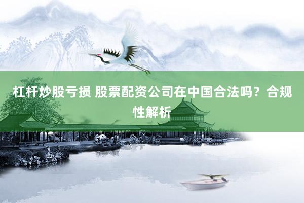 杠杆炒股亏损 股票配资公司在中国合法吗？合规性解析