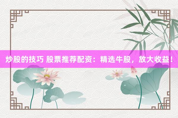 炒股的技巧 股票推荐配资：精选牛股，放大收益！