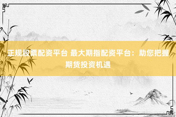 正规股票配资平台 最大期指配资平台：助您把握期货投资机遇
