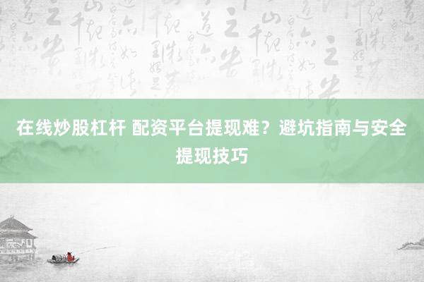 在线炒股杠杆 配资平台提现难？避坑指南与安全提现技巧