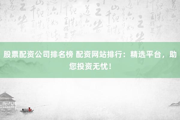 股票配资公司排名榜 配资网站排行：精选平台，助您投资无忧！