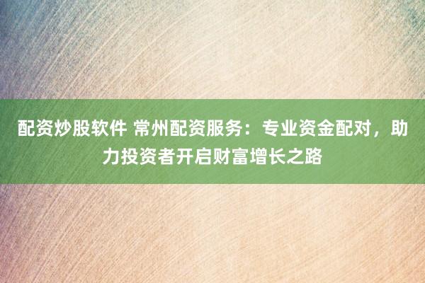 配资炒股软件 常州配资服务：专业资金配对，助力投资者开启财富增长之路