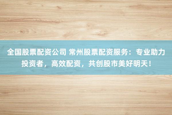 全国股票配资公司 常州股票配资服务：专业助力投资者，高效配资，共创股市美好明天！