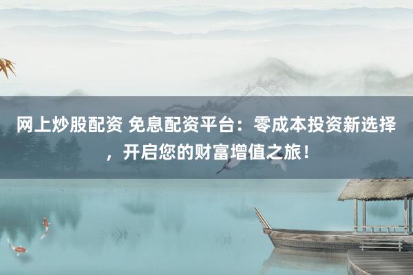 网上炒股配资 免息配资平台：零成本投资新选择，开启您的财富增值之旅！