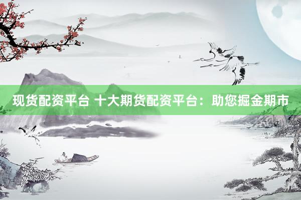 现货配资平台 十大期货配资平台：助您掘金期市