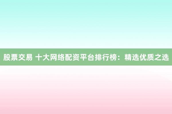 股票交易 十大网络配资平台排行榜：精选优质之选