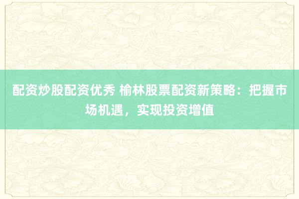 配资炒股配资优秀 榆林股票配资新策略：把握市场机遇，实现投资增值