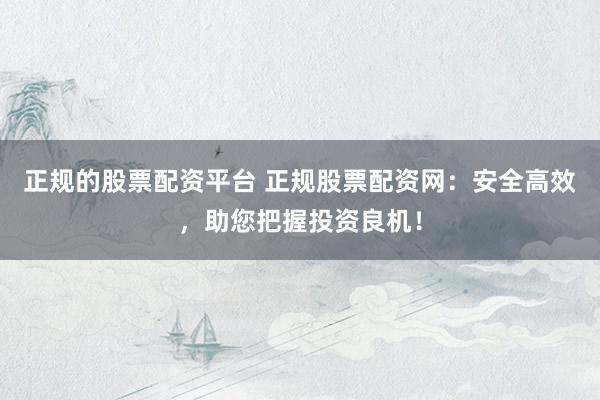 正规的股票配资平台 正规股票配资网：安全高效，助您把握投资良机！