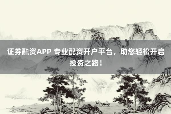 证券融资APP 专业配资开户平台，助您轻松开启投资之路！