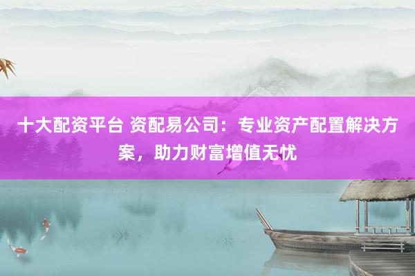 十大配资平台 资配易公司：专业资产配置解决方案，助力财富增值无忧