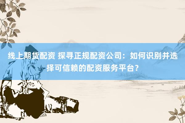 线上期货配资 探寻正规配资公司：如何识别并选择可信赖的配资服务平台？