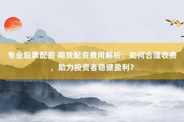 专业股票配资 期货配资费用解析：如何合理收费，助力投资者稳健盈利？
