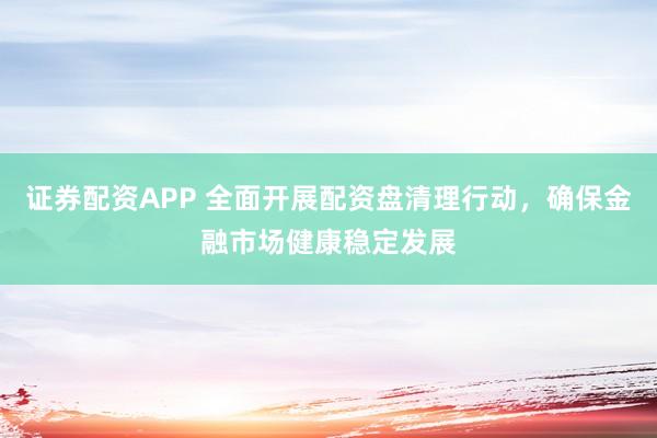 证券配资APP 全面开展配资盘清理行动，确保金融市场健康稳定发展