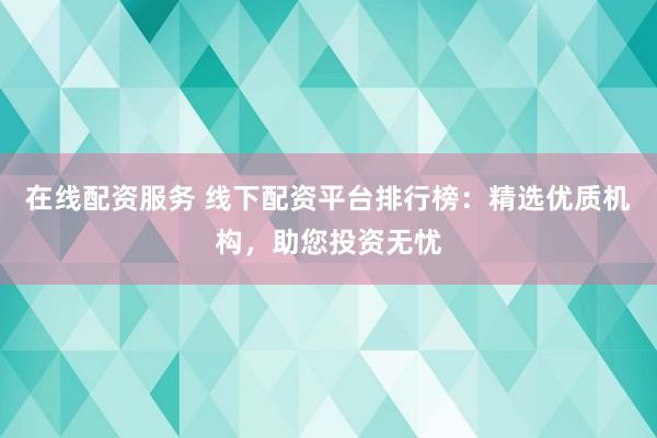 在线配资服务 线下配资平台排行榜：精选优质机构，助您投资无忧