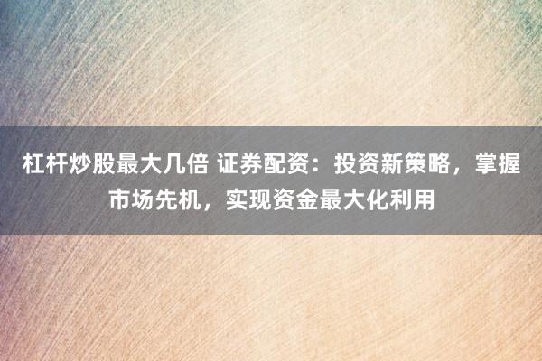 杠杆炒股最大几倍 证券配资：投资新策略，掌握市场先机，实现资金最大化利用