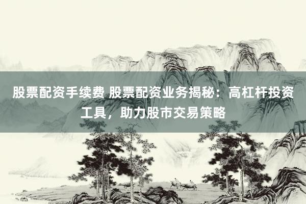 股票配资手续费 股票配资业务揭秘：高杠杆投资工具，助力股市交易策略