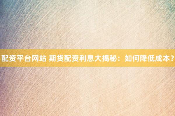 配资平台网站 期货配资利息大揭秘：如何降低成本？