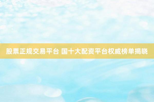 股票正规交易平台 国十大配资平台权威榜单揭晓